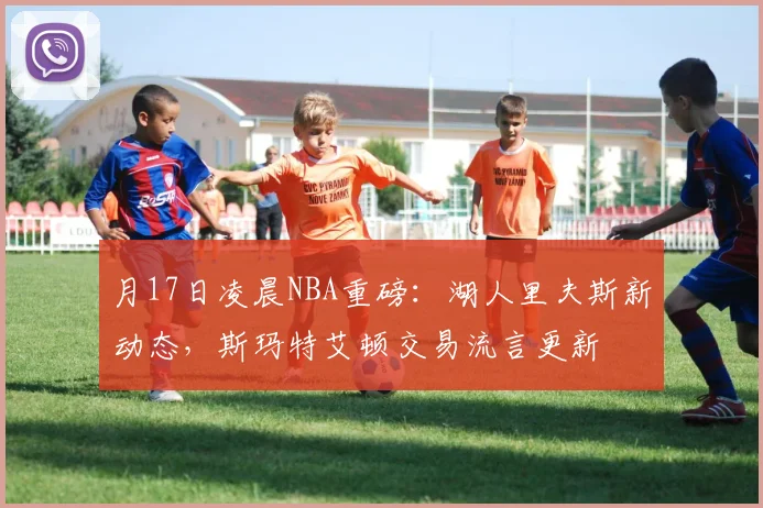 月17日凌晨NBA重磅：湖人里夫斯新动态，斯玛特艾顿交易流言更新