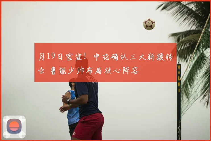 月19日官宣！申花确认三大新援转会 鲁能少帅布局核心阵容